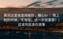 看到这里我直接破防，糖心tv ｜ 晚上刷的时候，不夸张，这一步很重要？！这波到底谁在搞事