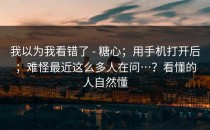 我以为我看错了 - 糖心；用手机打开后；难怪最近这么多人在问…？看懂的人自然懂