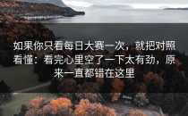 如果你只看每日大赛一次，就把对照看懂：看完心里空了一下太有劲，原来一直都错在这里