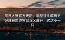 每日大赛官方更新：罕见镜头解析更好理解围绕常见误区展开，这次不一样