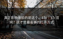 真正影响体验的是这个，17c｜17c官网？这才是最省事的打开方式