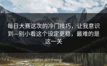 每日大赛这次的冷门技巧，让我意识到—别小看这个设定更稳，最难的是这一关