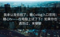 我承认我低估了；糖心vlog入口官网：糖心tv——在电脑上试了下！如果你也遇到过，来聊聊