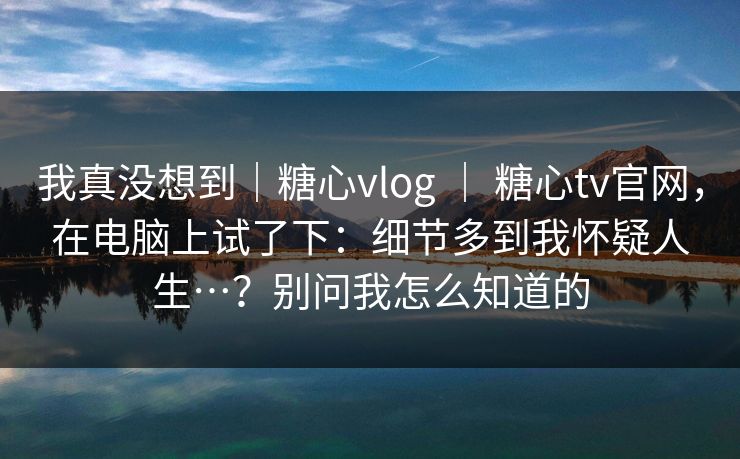 我真没想到｜糖心vlog ｜ 糖心tv官网，在电脑上试了下：细节多到我怀疑人生…？别问我怎么知道的