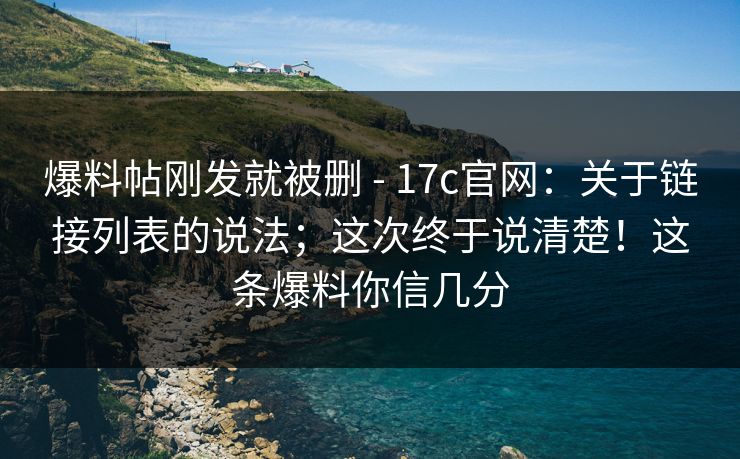 爆料帖刚发就被删 - 17c官网:关于链接列表的说法;这次终于说清楚!这条爆料你信几分 爆料帖刚发就被删 - 17c官网:关于链接列表的说法;这次终于说清楚!这条爆料你信几分