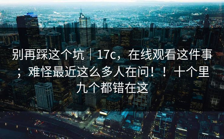 别再踩这个坑|17c,在线观看这件事;难怪最近这么多人在问!!十个里九个都错在这 别再踩这个坑|17c,在线观看这件事;难怪最近这么多人在问!!十个里九个都错在这