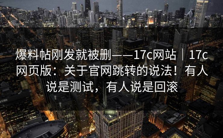 爆料帖刚发就被删——17c网站|17c网页版:关于官网跳转的说法!有人说是测试,有人说是回滚 第1张 爆料帖刚发就被删——17c网站|17c网页版:关于官网跳转的说法!有人说是测试,有人说是回滚 第1张