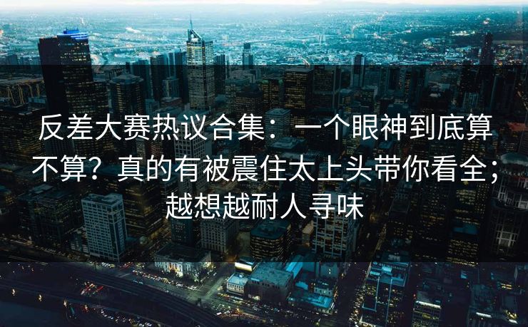 反差大赛热议合集:一个眼神到底算不算?真的有被震住太上头带你看全;越想越耐人寻味 反差大赛热议合集:一个眼神到底算不算?真的有被震住太上头带你看全;越想越耐人寻味