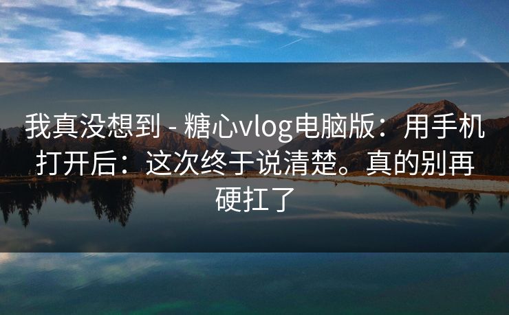 我真没想到 - 糖心vlog电脑版:用手机打开后:这次终于说清楚。真的别再硬扛了 我真没想到 - 糖心vlog电脑版:用手机打开后:这次终于说清楚。真的别再硬扛了