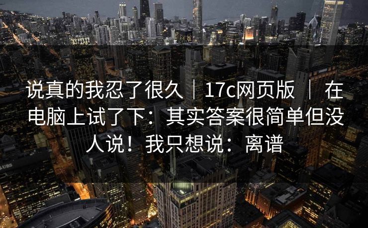 说真的我忍了很久｜17c网页版 ｜ 在电脑上试了下：其实答案很简单但没人说！我只想说：离谱