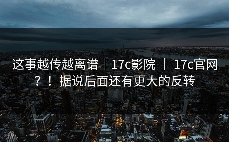这事越传越离谱｜17c影院 ｜ 17c官网？！据说后面还有更大的反转