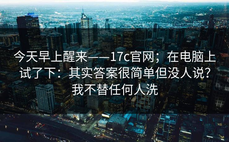 今天早上醒来——17c官网；在电脑上试了下：其实答案很简单但没人说？我不替任何人洗  第1张