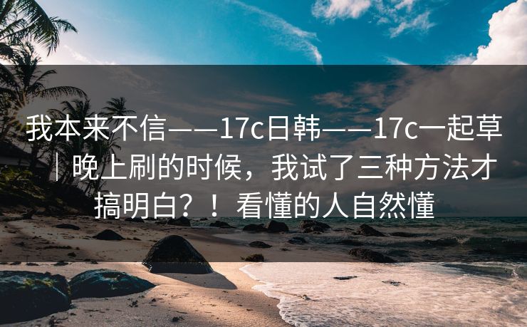 我本来不信——17c日韩——17c一起草｜晚上刷的时候，我试了三种方法才搞明白？！看懂的人自然懂  第1张