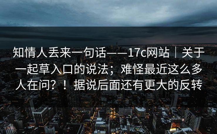 知情人丢来一句话——17c网站｜关于一起草入口的说法；难怪最近这么多人在问？！据说后面还有更大的反转  第1张