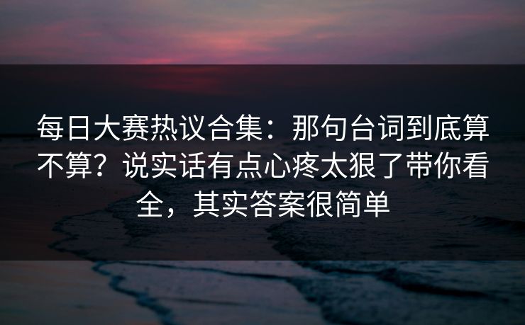 每日大赛热议合集:那句台词到底算不算?说实话有点心疼太狠了带你看全,其实答案很简单 第1张 每日大赛热议合集:那句台词到底算不算?说实话有点心疼太狠了带你看全,其实答案很简单 第1张