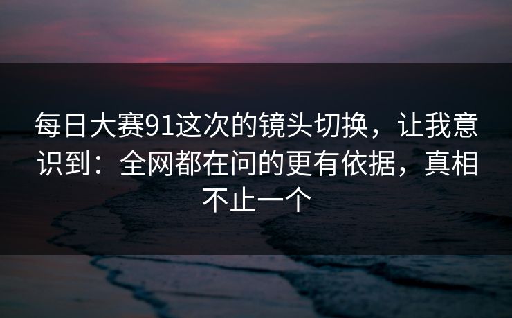 每日大赛91这次的镜头切换,让我意识到:全网都在问的更有依据,真相不止一个 第1张 每日大赛91这次的镜头切换,让我意识到:全网都在问的更有依据,真相不止一个 第1张