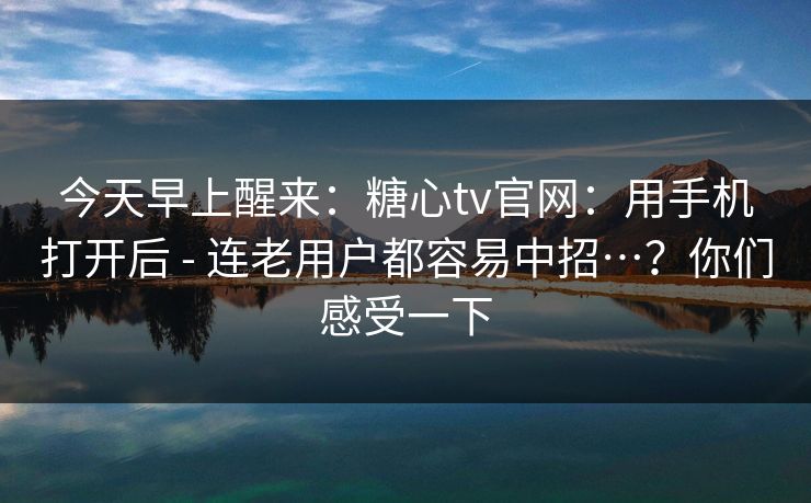 今天早上醒来：糖心tv官网：用手机打开后 - 连老用户都容易中招…？你们感受一下  第1张