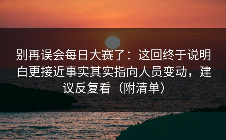 别再误会每日大赛了：这回终于说明白更接近事实其实指向人员变动，建议反复看（附清单）