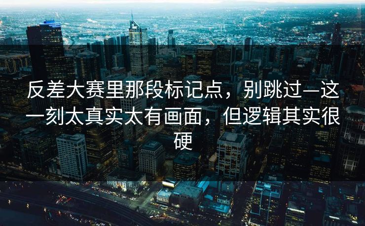 反差大赛里那段标记点，别跳过—这一刻太真实太有画面，但逻辑其实很硬  第1张