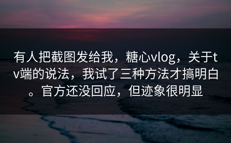 有人把截图发给我，糖心vlog，关于tv端的说法，我试了三种方法才搞明白。官方还没回应，但迹象很明显