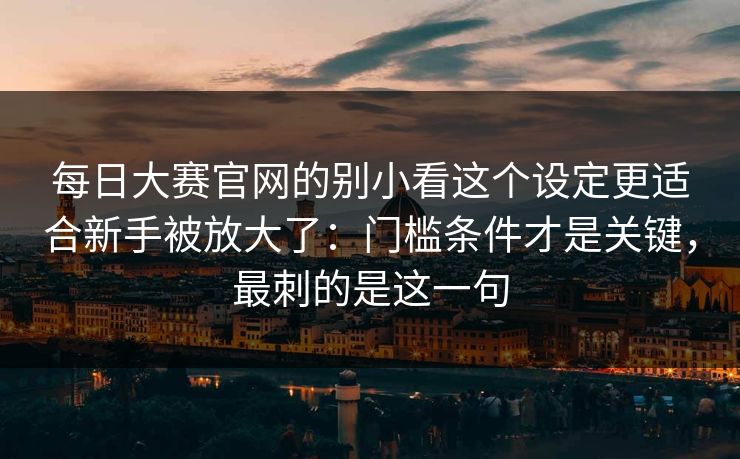 每日大赛官网的别小看这个设定更适合新手被放大了：门槛条件才是关键，最刺的是这一句