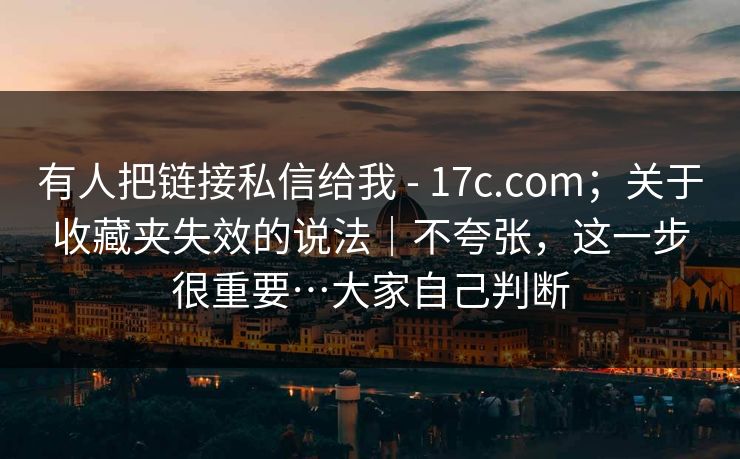 有人把链接私信给我 - 17c.com；关于收藏夹失效的说法｜不夸张，这一步很重要…大家自己判断