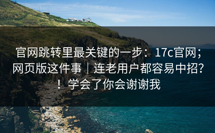 官网跳转里最关键的一步：17c官网；网页版这件事｜连老用户都容易中招？！学会了你会谢谢我