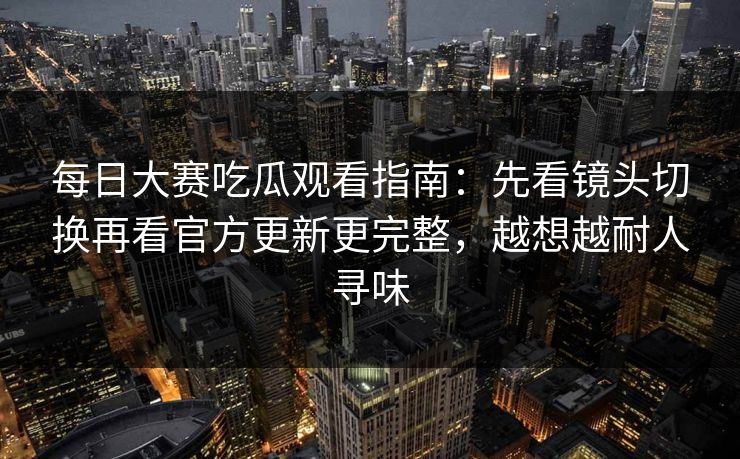 每日大赛吃瓜观看指南：先看镜头切换再看官方更新更完整，越想越耐人寻味  第1张