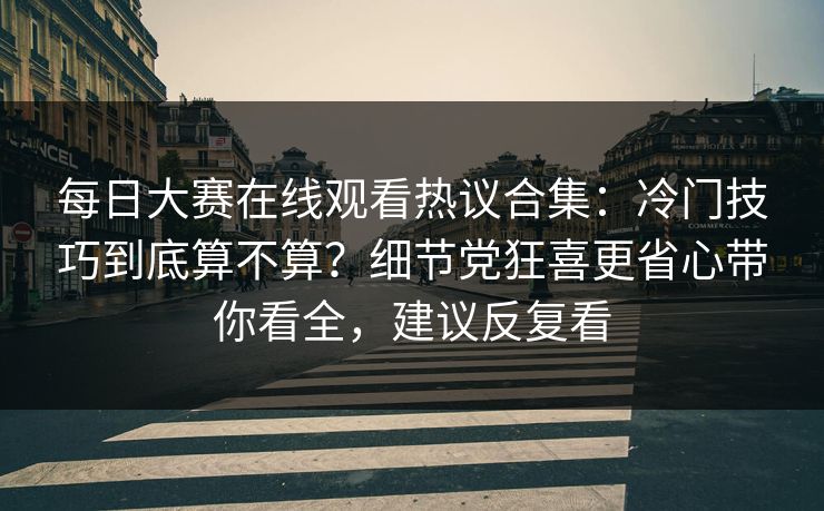 每日大赛在线观看热议合集：冷门技巧到底算不算？细节党狂喜更省心带你看全，建议反复看