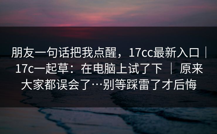 朋友一句话把我点醒，17cc最新入口｜17c一起草：在电脑上试了下 ｜ 原来大家都误会了…别等踩雷了才后悔