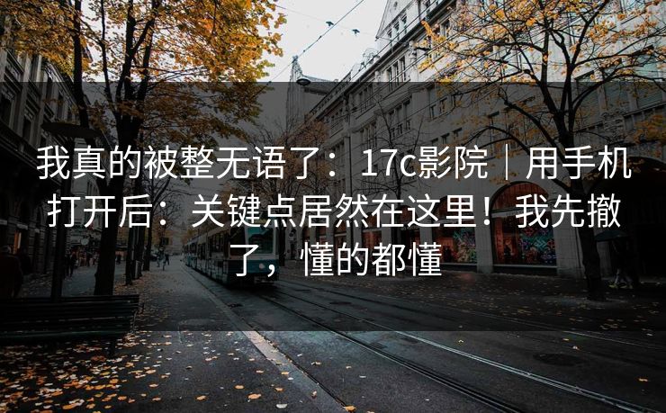 我真的被整无语了：17c影院｜用手机打开后：关键点居然在这里！我先撤了，懂的都懂