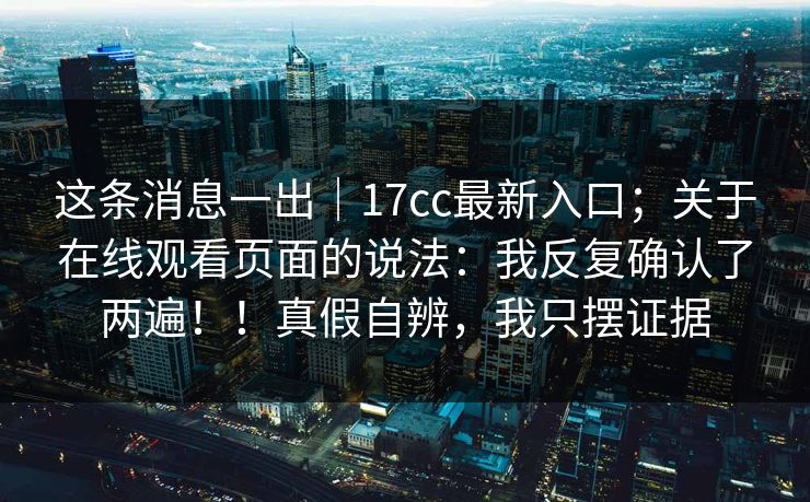 这条消息一出｜17cc最新入口；关于在线观看页面的说法：我反复确认了两遍！！真假自辨，我只摆证据