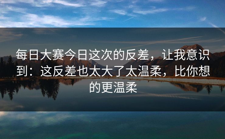 每日大赛今日这次的反差，让我意识到：这反差也太大了太温柔，比你想的更温柔