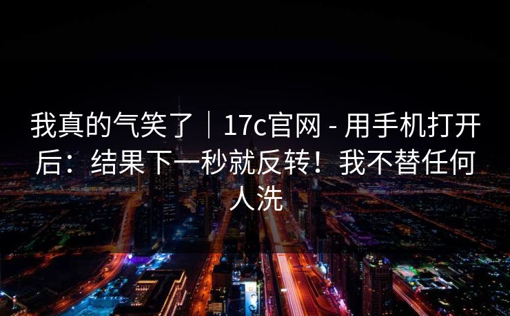 我真的气笑了｜17c官网 - 用手机打开后：结果下一秒就反转！我不替任何人洗  第1张