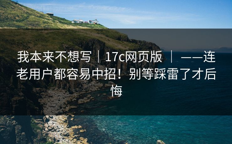 我本来不想写｜17c网页版 ｜ ——连老用户都容易中招！别等踩雷了才后悔