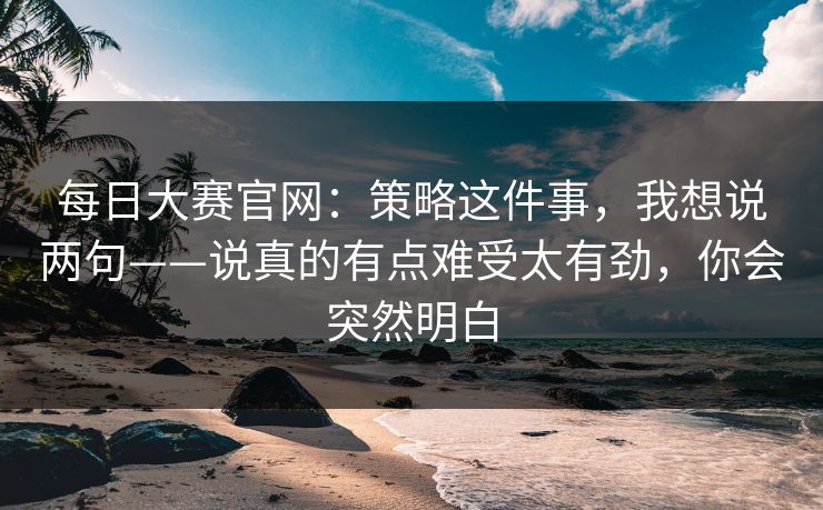 每日大赛官网：策略这件事，我想说两句——说真的有点难受太有劲，你会突然明白  第1张