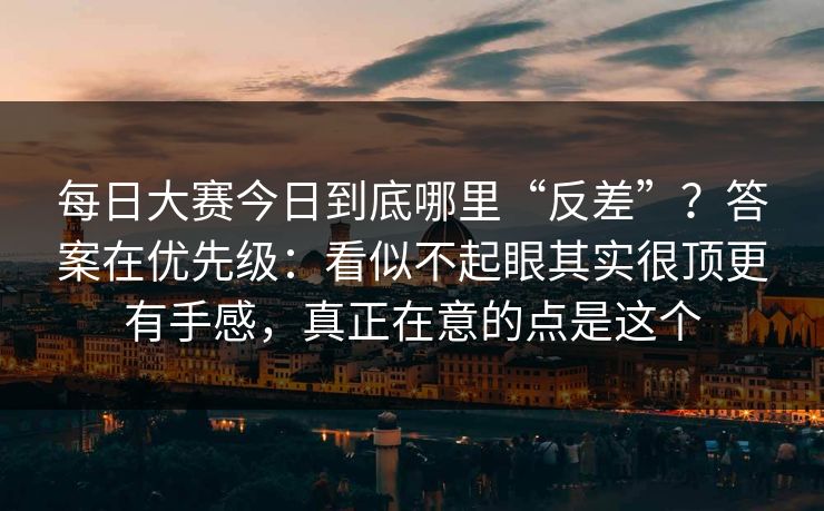 每日大赛今日到底哪里“反差”？答案在优先级：看似不起眼其实很顶更有手感，真正在意的点是这个  第1张