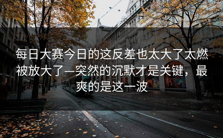 每日大赛今日的这反差也太大了太燃被放大了—突然的沉默才是关键，最爽的是这一波  第1张
