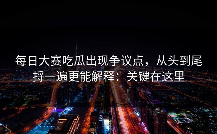 每日大赛吃瓜出现争议点，从头到尾捋一遍更能解释：关键在这里  第1张