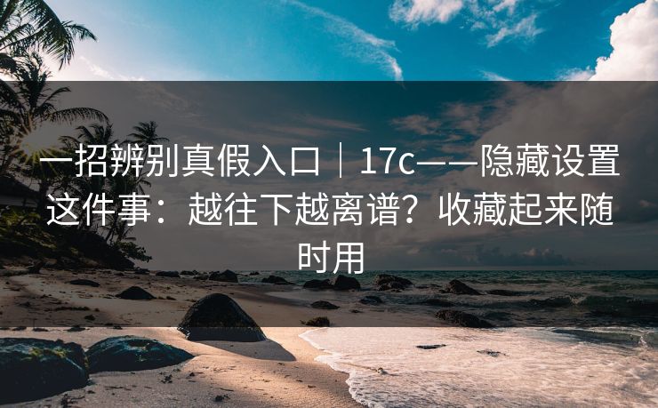 一招辨别真假入口｜17c——隐藏设置这件事：越往下越离谱？收藏起来随时用  第1张