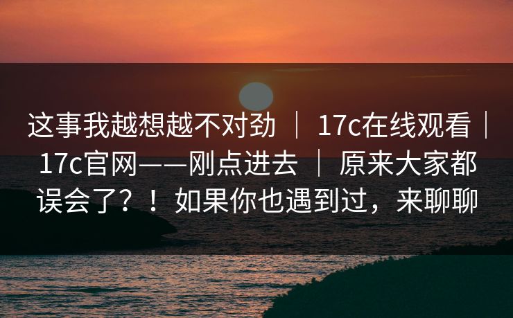 这事我越想越不对劲 ｜ 17c在线观看｜17c官网——刚点进去 原来大家都误会了？！如果你也遇到过，来聊聊  第1张