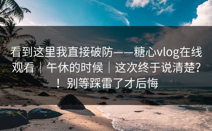 看到这里我直接破防——糖心vlog在线观看｜午休的时候｜这次终于说清楚？！别等踩雷了才后悔  第1张