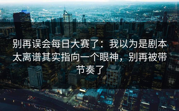 别再误会每日大赛了：我以为是剧本太离谱其实指向一个眼神，别再被带节奏了  第1张