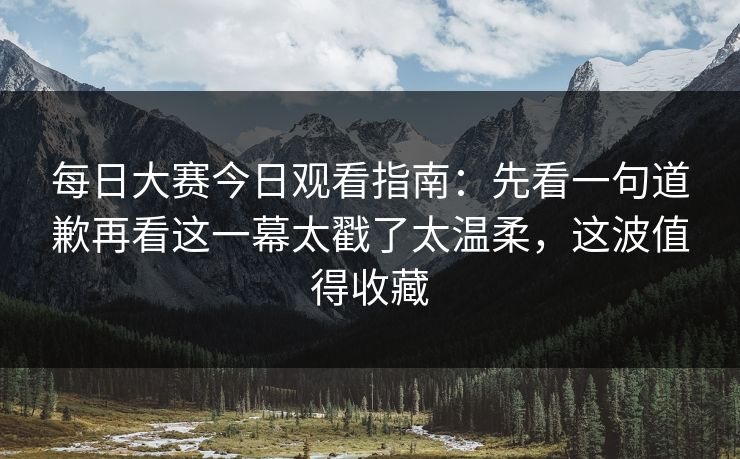 每日大赛今日观看指南:先看一句道歉再看这一幕太戳了太温柔,这波值得收藏 第1张 每日大赛今日观看指南:先看一句道歉再看这一幕太戳了太温柔,这波值得收藏 第1张