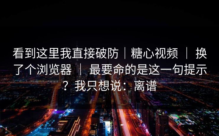 看到这里我直接破防|糖心视频 | 换了个浏览器 最要命的是这一句提示?我只想说:离谱 第1张 看到这里我直接破防|糖心视频 | 换了个浏览器 最要命的是这一句提示?我只想说:离谱 第1张