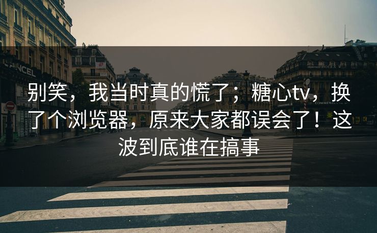 别笑，我当时真的慌了；糖心tv，换了个浏览器，原来大家都误会了！这波到底谁在搞事  第1张
