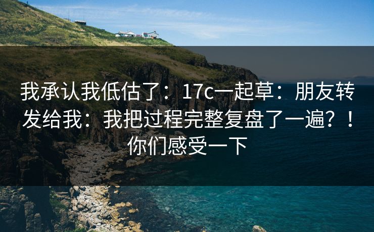 我承认我低估了：17c一起草：朋友转发给我：我把过程完整复盘了一遍？！你们感受一下  第1张