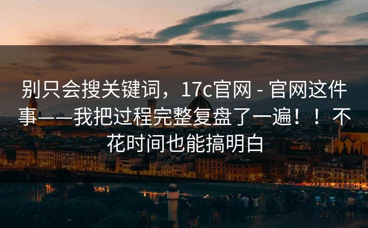 别只会搜关键词，17c官网 - 官网这件事——我把过程完整复盘了一遍！！不花时间也能搞明白  第1张