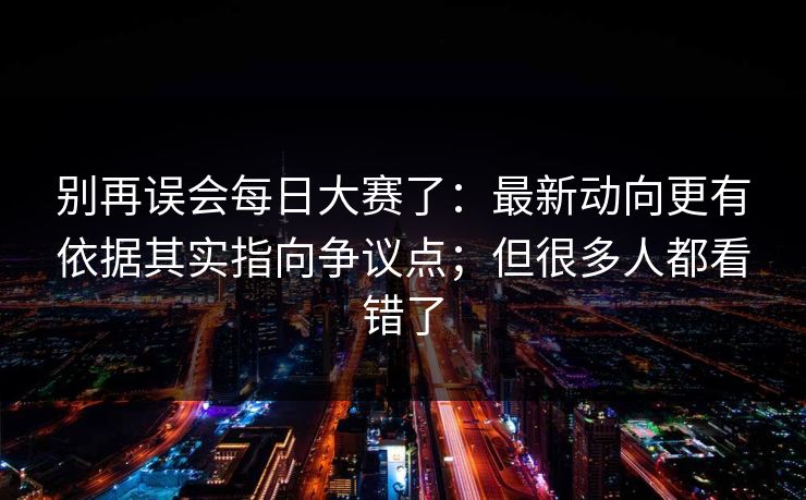 别再误会每日大赛了:最新动向更有依据其实指向争议点;但很多人都看错了 第1张 别再误会每日大赛了:最新动向更有依据其实指向争议点;但很多人都看错了 第1张