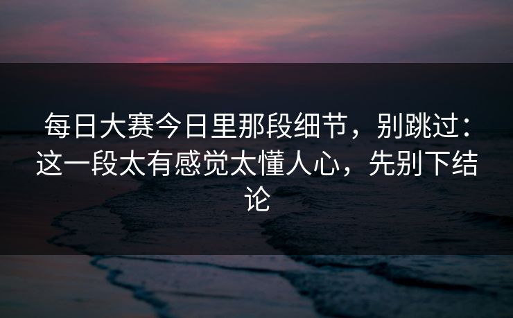 每日大赛今日里那段细节，别跳过：这一段太有感觉太懂人心，先别下结论  第1张